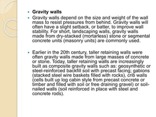  Gravity walls
 Gravity walls depend on the size and weight of the wall
mass to resist pressures from behind. Gravity walls will
often have a slight setback, or batter, to improve wall
stability. For short, landscaping walls, gravity walls
made from dry-stacked (mortarless) stone or segmental
concrete units (masonry units) are commonly used.
 Earlier in the 20th century, taller retaining walls were
often gravity walls made from large masses of concrete
or stone. Today, taller retaining walls are increasingly
built as composite gravity walls such as: geosynthetic or
steel-reinforced backfill soil with precast facing; gabions
(stacked steel wire baskets filled with rocks), crib walls
(cells built up log cabin style from precast concrete or
timber and filled with soil or free draining gravel) or soil-
nailed walls (soil reinforced in place with steel and
concrete rods).
 