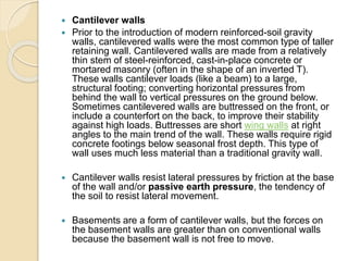 Cantilever walls
 Prior to the introduction of modern reinforced-soil gravity
walls, cantilevered walls were the most common type of taller
retaining wall. Cantilevered walls are made from a relatively
thin stem of steel-reinforced, cast-in-place concrete or
mortared masonry (often in the shape of an inverted T).
These walls cantilever loads (like a beam) to a large,
structural footing; converting horizontal pressures from
behind the wall to vertical pressures on the ground below.
Sometimes cantilevered walls are buttressed on the front, or
include a counterfort on the back, to improve their stability
against high loads. Buttresses are short wing walls at right
angles to the main trend of the wall. These walls require rigid
concrete footings below seasonal frost depth. This type of
wall uses much less material than a traditional gravity wall.
 Cantilever walls resist lateral pressures by friction at the base
of the wall and/or passive earth pressure, the tendency of
the soil to resist lateral movement.
 Basements are a form of cantilever walls, but the forces on
the basement walls are greater than on conventional walls
because the basement wall is not free to move.
 