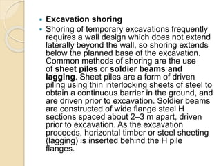  Excavation shoring
 Shoring of temporary excavations frequently
requires a wall design which does not extend
laterally beyond the wall, so shoring extends
below the planned base of the excavation.
Common methods of shoring are the use
of sheet piles or soldier beams and
lagging. Sheet piles are a form of driven
piling using thin interlocking sheets of steel to
obtain a continuous barrier in the ground, and
are driven prior to excavation. Soldier beams
are constructed of wide flange steel H
sections spaced about 2–3 m apart, driven
prior to excavation. As the excavation
proceeds, horizontal timber or steel sheeting
(lagging) is inserted behind the H pile
flanges.
 