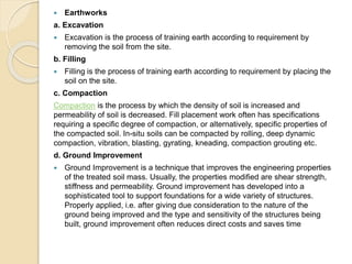  Earthworks
a. Excavation
 Excavation is the process of training earth according to requirement by
removing the soil from the site.
b. Filling
 Filling is the process of training earth according to requirement by placing the
soil on the site.
c. Compaction
Compaction is the process by which the density of soil is increased and
permeability of soil is decreased. Fill placement work often has specifications
requiring a specific degree of compaction, or alternatively, specific properties of
the compacted soil. In-situ soils can be compacted by rolling, deep dynamic
compaction, vibration, blasting, gyrating, kneading, compaction grouting etc.
d. Ground Improvement
 Ground Improvement is a technique that improves the engineering properties
of the treated soil mass. Usually, the properties modified are shear strength,
stiffness and permeability. Ground improvement has developed into a
sophisticated tool to support foundations for a wide variety of structures.
Properly applied, i.e. after giving due consideration to the nature of the
ground being improved and the type and sensitivity of the structures being
built, ground improvement often reduces direct costs and saves time
 