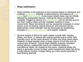  Slope stabilization
 Slope stability is the potential of soil covered slopes to withstand and
undergo movement. Stability is determined by the balance ofshear
stress and shear strength. A previously stable slope may be initially
affected by preparatory factors, making the slope conditionally
unstable. Triggering factors of a slope failure can be climatic events
can then make a slope actively unstable, leading to mass
movements. Mass movements can be caused by increases in shear
stress, such as loading, lateral pressure, and transient forces.
Alternatively, shear strength may be decreased by weathering,
changes in pore water pressure, and organic material.
 Several modes of failure for earth slopes include falls, topples,
slides, and flows. In slopes with coarse grained soil or rocks, falls
typically occur as the rapid descent of rocks and other loose slope
material. A slope topples when a large column of soil tilts over its
vertical axis at failure. Typical slope stability analysis considers
sliding failures, categorized mainly as rotational slides or
translational slides. As implied by the name, rotational slides fail
along a generally curved surface, while translational slides fail along
a more planar surface. A slope failing as a flow would resemble a
fluid flowing downhill.
 