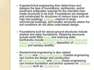  A geotechnical engineering then determines and
designs the type of foundations, earthworks, and/or
pavement subgrades required for the intended man-
made structures to be built. Foundations are designed
and constructed for structures of various sizes such as
high-rise buildings, bridges, medium to large
commercial buildings, and smaller structures where the
soil conditions do not allow code-based design.
 Foundations built for above-ground structures include
shallow and deep foundations. Retaining structures
include earth-filled dams and retaining walls.
Earthworks include embankments, tunnels, dikes and
levees, channels, reservoirs, deposition of hazardous
waste and sanitary landfills.
 Geotechnical engineering is also related
to coastal and ocean engineering. Coastal engineering
can involve the design and construction
of wharves, marinas, and jetties. Ocean engineering
can involve foundation and anchor systems for offshore
structures such as oil platforms.
 