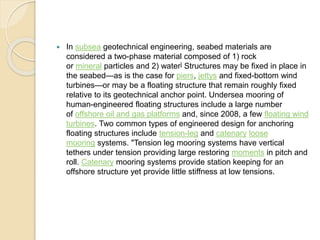  In subsea geotechnical engineering, seabed materials are
considered a two-phase material composed of 1) rock
or mineral particles and 2) water] Structures may be fixed in place in
the seabed—as is the case for piers, jettys and fixed-bottom wind
turbines—or may be a floating structure that remain roughly fixed
relative to its geotechnical anchor point. Undersea mooring of
human-engineered floating structures include a large number
of offshore oil and gas platforms and, since 2008, a few floating wind
turbines. Two common types of engineered design for anchoring
floating structures include tension-leg and catenary loose
mooring systems. "Tension leg mooring systems have vertical
tethers under tension providing large restoring moments in pitch and
roll. Catenary mooring systems provide station keeping for an
offshore structure yet provide little stiffness at low tensions.
 