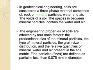  In geotechnical engineering, soils are
considered a three-phase material composed
of: rock or mineral particles, water and air.
The voids of a soil, the spaces in between
mineral particles, contain the water and air.
 The engineering properties of soils are
affected by four main factors: the
predominant size of the mineral particles, the
type of mineral particles, the grain size
distribution, and the relative quantities of
mineral, water and air present in the soil
matrix. Fine particles (fines) are defined as
particles less than 0.075 mm in diameter.
 