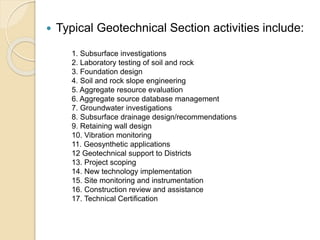  Typical Geotechnical Section activities include:
1. Subsurface investigations
2. Laboratory testing of soil and rock
3. Foundation design
4. Soil and rock slope engineering
5. Aggregate resource evaluation
6. Aggregate source database management
7. Groundwater investigations
8. Subsurface drainage design/recommendations
9. Retaining wall design
10. Vibration monitoring
11. Geosynthetic applications
12 Geotechnical support to Districts
13. Project scoping
14. New technology implementation
15. Site monitoring and instrumentation
16. Construction review and assistance
17. Technical Certification
 