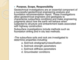  Purpose, Scope, Responsibility
Geotechnical investigations are an essential component of
a successful geotechnical engineering analysis and
foundation recommendation report. These investigations
allow geotechnical engineers and geologists to
characterize subsurface conditions and make engineering
judgments about how the earth will behave when
subjected to structure and embankment loads associated
with highway construction.
Subsurface investigations include methods such as
foundation drilling and in situ test methods.
-The subsurface soils and rock are investigated to
determine properties including:
a. Soil/rock stratigraphy/classification
b. Soil/rock strength parameters
c. Soil/rock stiffness parameters
d. Groundwater conditions
 