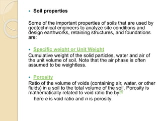  Soil properties
Some of the important properties of soils that are used by
geotechnical engineers to analyze site conditions and
design earthworks, retaining structures, and foundations
are:
 Specific weight or Unit Weight
Cumulative weight of the solid particles, water and air of
the unit volume of soil. Note that the air phase is often
assumed to be weightless.
 Porosity
Ratio of the volume of voids (containing air, water, or other
fluids) in a soil to the total volume of the soil. Porosity is
mathematically related to void ratio the by[9]
here e is void ratio and n is porosity
 