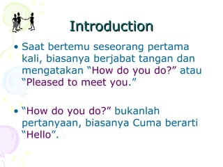 Introduction
• Saat bertemu seseorang pertama
kali, biasanya berjabat tangan dan
mengatakan “How do you do?” atau
“Pleased to meet you.”
• “How do you do?” bukanlah
pertanyaan, biasanya Cuma berarti
“Hello”.

 