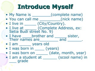 Introduce Myself
•
•
•
•
•
•
•
•
•

My Name is ________(complete name)
You can call me _________(nick name)
I live in _____ (City/Country).
I live at _____ (Complete Address, ex:
Setia Budi street No. 9)
I have ____brother and _____ sister,
Their names are________ and ______.
I am _____ years old
I was born in ____ (years)
I was born on _____ (date, month, year)
I am a student at ______ (scool name) in
___ grade

 