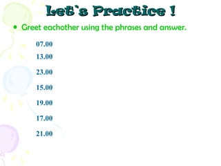 Let’s Practice !
• Greet eachother using the phrases and answer.
07.00
13.00
23.00
15.00
19.00
17.00
21.00

 