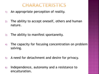 1) An appropriate perception of reality.
2) The ability to accept oneself, others and human
nature.
3) The ability to manifest spontaneity.
4) The capacity for focusing concentration on problem
solving.
5) A need for detachment and desire for privacy.
6) Independence, autonomy and a resistance to
enculturation.
 
