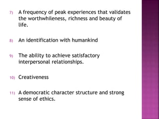 7) A frequency of peak experiences that validates
the worthwhileness, richness and beauty of
life.
8) An identification with humankind
9) The ability to achieve satisfactory
interpersonal relationships.
10) Creativeness
11) A democratic character structure and strong
sense of ethics.
 