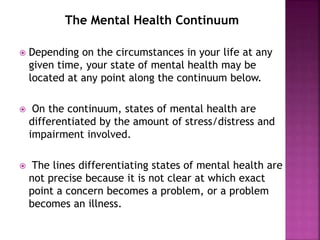 The Mental Health Continuum
 Depending on the circumstances in your life at any
given time, your state of mental health may be
located at any point along the continuum below.
 On the continuum, states of mental health are
differentiated by the amount of stress/distress and
impairment involved.
 The lines differentiating states of mental health are
not precise because it is not clear at which exact
point a concern becomes a problem, or a problem
becomes an illness.
 