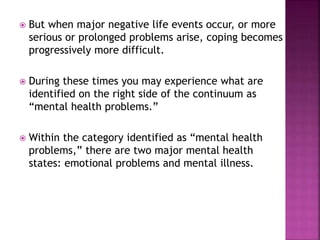  But when major negative life events occur, or more
serious or prolonged problems arise, coping becomes
progressively more difficult.
 During these times you may experience what are
identified on the right side of the continuum as
“mental health problems.”
 Within the category identified as “mental health
problems,” there are two major mental health
states: emotional problems and mental illness.
 