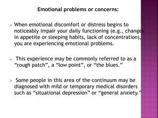 Emotional problems or concerns:
 When emotional discomfort or distress begins to
noticeably impair your daily functioning (e.g., changes
in appetite or sleeping habits, lack of concentration),
you are experiencing emotional problems.
 This experience may be commonly referred to as a
“rough patch”, a “low point”, or “the blues.”
 Some people in this area of the continuum may be
diagnosed with mild or temporary medical disorders
such as “situational depression” or “general anxiety.”
 