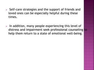  Self-care strategies and the support of friends and
loved ones can be especially helpful during these
times.
 In addition, many people experiencing this level of
distress and impairment seek professional counseling to
help them return to a state of emotional well-being.
 