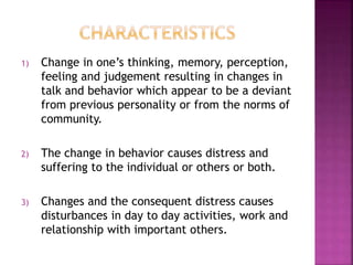 1) Change in one’s thinking, memory, perception,
feeling and judgement resulting in changes in
talk and behavior which appear to be a deviant
from previous personality or from the norms of
community.
2) The change in behavior causes distress and
suffering to the individual or others or both.
3) Changes and the consequent distress causes
disturbances in day to day activities, work and
relationship with important others.
 