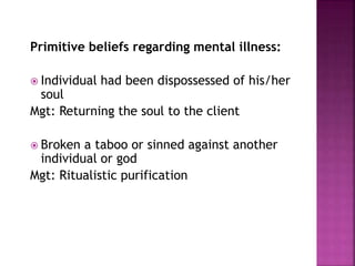 Primitive beliefs regarding mental illness:
 Individual had been dispossessed of his/her
soul
Mgt: Returning the soul to the client
 Broken a taboo or sinned against another
individual or god
Mgt: Ritualistic purification
 