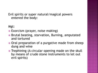 Evil spirits or super natural/magical powers
entered the body:
Mgt:
 Exorcism (prayer, noise making)
 Brutal beating, starvation, Burning, amputated
and tortured
 Oral preparation of a purgative made from sheep
dung and wine
 Trephining (A circular opening made on the skull
by means of crude stone instruments to let out
evil spirits)
 