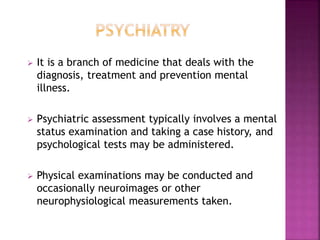  It is a branch of medicine that deals with the
diagnosis, treatment and prevention mental
illness.
 Psychiatric assessment typically involves a mental
status examination and taking a case history, and
psychological tests may be administered.
 Physical examinations may be conducted and
occasionally neuroimages or other
neurophysiological measurements taken.
 