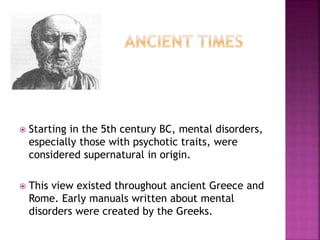  Starting in the 5th century BC, mental disorders,
especially those with psychotic traits, were
considered supernatural in origin.
 This view existed throughout ancient Greece and
Rome. Early manuals written about mental
disorders were created by the Greeks.
 