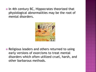  In 4th century BC, Hippocrates theorized that
physiological abnormalities may be the root of
mental disorders.
 Religious leaders and others returned to using
early versions of exorcisms to treat mental
disorders which often utilized cruel, harsh, and
other barbarous methods.
 