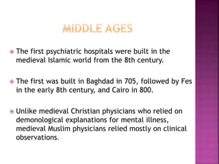  The first psychiatric hospitals were built in the
medieval Islamic world from the 8th century.
 The first was built in Baghdad in 705, followed by Fes
in the early 8th century, and Cairo in 800.
 Unlike medieval Christian physicians who relied on
demonological explanations for mental illness,
medieval Muslim physicians relied mostly on clinical
observations.
 