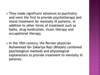  They made significant advances to psychiatry
and were the first to provide psychotherapy and
moral treatment for mentally ill patients, in
addition to other forms of treatment such as
baths, drug medication, music therapy and
occupational therapy.
 In the 10th century, the Persian physician
Muhammad ibn Zakariya Razi (Rhazes) combined
psychological methods and physiological
explanations to provide treatment to mentally ill
patients.
 
