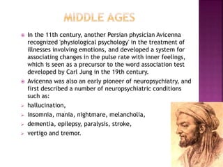  In the 11th century, another Persian physician Avicenna
recognized 'physiological psychology' in the treatment of
illnesses involving emotions, and developed a system for
associating changes in the pulse rate with inner feelings,
which is seen as a precursor to the word association test
developed by Carl Jung in the 19th century.
 Avicenna was also an early pioneer of neuropsychiatry, and
first described a number of neuropsychiatric conditions
such as:
 hallucination,
 insomnia, mania, nightmare, melancholia,
 dementia, epilepsy, paralysis, stroke,
 vertigo and tremor.
 
