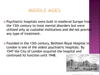  Psychiatric hospitals were built in medieval Europe from
the 13th century to treat mental disorders but were
utilized only as custodial institutions and did not provide
any type of treatment.
 Founded in the 13th century, Bethlem Royal Hospital in
London is one of the oldest psychiatric hospitals. By
1547 the City of London acquired the hospital and
continued its function until 1948.
 