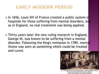  In 1656, Louis XIV of France created a public system of
hospitals for those suffering from mental disorders, but
as in England, no real treatment was being applied.
 Thirty years later the new ruling monarch in England,
George III, was known to be suffering from a mental
disorder. Following the King's remission in 1789, mental
illness was seen as something which could be treated
and cured.
 