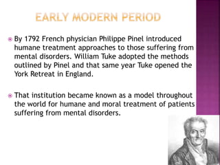  By 1792 French physician Philippe Pinel introduced
humane treatment approaches to those suffering from
mental disorders. William Tuke adopted the methods
outlined by Pinel and that same year Tuke opened the
York Retreat in England.
 That institution became known as a model throughout
the world for humane and moral treatment of patients
suffering from mental disorders.
 