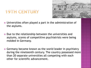  Universities often played a part in the administration of
the asylums.
 Due to the relationship between the universities and
asylums, scores of competitive psychiatrists were being
molded in Germany.
 Germany became known as the world leader in psychiatry
during the nineteenth century. The country possessed more
than 20 separate universities all competing with each
other for scientific advancement.
 