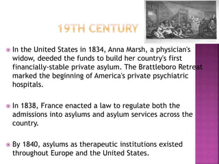  In the United States in 1834, Anna Marsh, a physician's
widow, deeded the funds to build her country's first
financially-stable private asylum. The Brattleboro Retreat
marked the beginning of America's private psychiatric
hospitals.
 In 1838, France enacted a law to regulate both the
admissions into asylums and asylum services across the
country.
 By 1840, asylums as therapeutic institutions existed
throughout Europe and the United States.
 