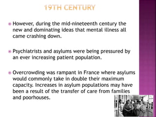  However, during the mid-nineteenth century the
new and dominating ideas that mental illness all
came crashing down.
 Psychiatrists and asylums were being pressured by
an ever increasing patient population.
 Overcrowding was rampant in France where asylums
would commonly take in double their maximum
capacity. Increases in asylum populations may have
been a result of the transfer of care from families
and poorhouses.
 