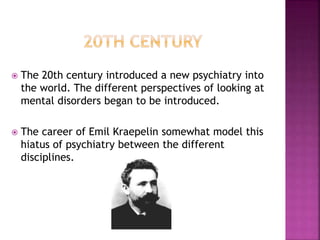  The 20th century introduced a new psychiatry into
the world. The different perspectives of looking at
mental disorders began to be introduced.
 The career of Emil Kraepelin somewhat model this
hiatus of psychiatry between the different
disciplines.
 