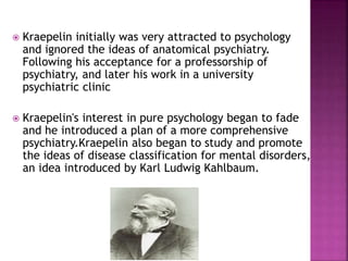  Kraepelin initially was very attracted to psychology
and ignored the ideas of anatomical psychiatry.
Following his acceptance for a professorship of
psychiatry, and later his work in a university
psychiatric clinic
 Kraepelin's interest in pure psychology began to fade
and he introduced a plan of a more comprehensive
psychiatry.Kraepelin also began to study and promote
the ideas of disease classification for mental disorders,
an idea introduced by Karl Ludwig Kahlbaum.
 