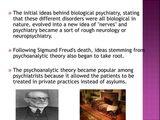  The initial ideas behind biological psychiatry, stating
that these different disorders were all biological in
nature, evolved into a new idea of "nerves" and
psychiatry became a sort of rough neurology or
neuropsychiatry.
 Following Sigmund Freud's death, ideas stemming from
psychoanalytic theory also began to take root.
 The psychoanalytic theory became popular among
psychiatrists because it allowed the patients to be
treated in private practices instead of asylums.
 