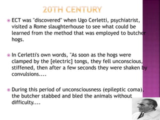  ECT was "discovered" when Ugo Cerletti, psychiatrist,
visited a Rome slaughterhouse to see what could be
learned from the method that was employed to butcher
hogs.
 In Cerletti's own words, "As soon as the hogs were
clamped by the [electric] tongs, they fell unconscious,
stiffened, then after a few seconds they were shaken by
convulsions....
 During this period of unconsciousness (epileptic coma),
the butcher stabbed and bled the animals without
difficulty....
 