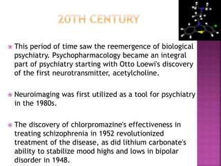  This period of time saw the reemergence of biological
psychiatry. Psychopharmacology became an integral
part of psychiatry starting with Otto Loewi's discovery
of the first neurotransmitter, acetylcholine.
 Neuroimaging was first utilized as a tool for psychiatry
in the 1980s.
 The discovery of chlorpromazine's effectiveness in
treating schizophrenia in 1952 revolutionized
treatment of the disease, as did lithium carbonate's
ability to stabilize mood highs and lows in bipolar
disorder in 1948.
 