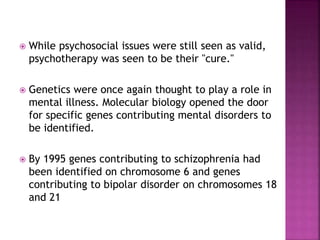  While psychosocial issues were still seen as valid,
psychotherapy was seen to be their "cure."
 Genetics were once again thought to play a role in
mental illness. Molecular biology opened the door
for specific genes contributing mental disorders to
be identified.
 By 1995 genes contributing to schizophrenia had
been identified on chromosome 6 and genes
contributing to bipolar disorder on chromosomes 18
and 21
 