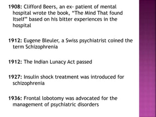 1908: Clifford Beers, an ex- patient of mental
hospital wrote the book, “The Mind That found
Itself” based on his bitter experiences in the
hospital
1912: Eugene Bleuler, a Swiss psychiatrist coined the
term Schizophrenia
1912: The Indian Lunacy Act passed
1927: Insulin shock treatment was introduced for
schizophrenia
1936: Frontal lobotomy was advocated for the
management of psychiatric disorders
 