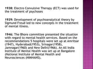 1938: Electro Convulsive Therapy (ECT) was used for
the treatment of psychoses
1939: Development of psychoanalytical theory by
Sigmund Freud led to new concepts in the treatment
of mental illness.
1946: The Bhore committee presented the situation
with regard to mental health services. Based on the
recommendations 5 hospitals were set up at Amritsar
(1947), Hyderabad(1953), Srinagar(1958),
Jamnagar(1960) and New Delhi(1966). An All India
Institute of Mental Health was set up at Bangalore
(National Institute of Mental Health and
Neurosciences (NIMHANS).
 