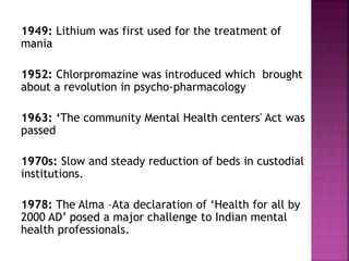 1949: Lithium was first used for the treatment of
mania
1952: Chlorpromazine was introduced which brought
about a revolution in psycho-pharmacology
1963: ‘The community Mental Health centers' Act was
passed
1970s: Slow and steady reduction of beds in custodial
institutions.
1978: The Alma –Ata declaration of ‘Health for all by
2000 AD’ posed a major challenge to Indian mental
health professionals.
 