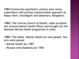 1981:Community psychiatric centres were setup
experiment with primary mental health approach at
Raipur Rani, Chandigarh and Sakalwara, Bangalore.
1982: The Central Council of Health, India accepted
the national Mental Health Policy and brought out the
National Mental Health programme in India.
1987: The Indian Mental Health Act was passed, Two
acts were passed
 Mental Health Act 1987
 Persons with Disability Act 1955
 