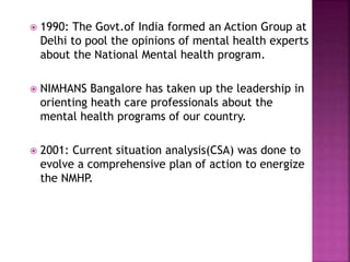  1990: The Govt.of India formed an Action Group at
Delhi to pool the opinions of mental health experts
about the National Mental health program.
 NIMHANS Bangalore has taken up the leadership in
orienting heath care professionals about the
mental health programs of our country.
 2001: Current situation analysis(CSA) was done to
evolve a comprehensive plan of action to energize
the NMHP.
 