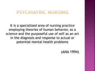 It is a specialized area of nursing practice
employing theories of human behavior, as a
science and the purposeful use of self as an art
in the diagnosis and response to actual or
potential mental health problems
(ANA 1994)
 