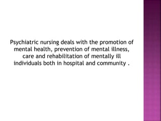 Psychiatric nursing deals with the promotion of
mental health, prevention of mental illness,
care and rehabilitation of mentally ill
individuals both in hospital and community .
 