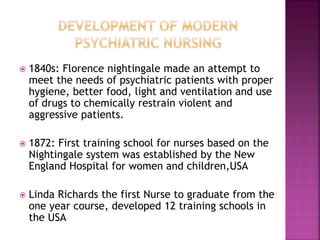  1840s: Florence nightingale made an attempt to
meet the needs of psychiatric patients with proper
hygiene, better food, light and ventilation and use
of drugs to chemically restrain violent and
aggressive patients.
 1872: First training school for nurses based on the
Nightingale system was established by the New
England Hospital for women and children,USA
 Linda Richards the first Nurse to graduate from the
one year course, developed 12 training schools in
the USA
 