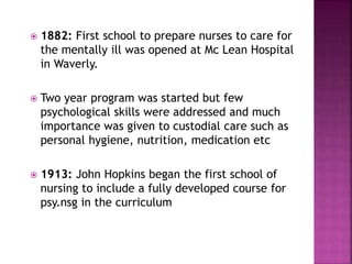  1882: First school to prepare nurses to care for
the mentally ill was opened at Mc Lean Hospital
in Waverly.
 Two year program was started but few
psychological skills were addressed and much
importance was given to custodial care such as
personal hygiene, nutrition, medication etc
 1913: John Hopkins began the first school of
nursing to include a fully developed course for
psy.nsg in the curriculum
 